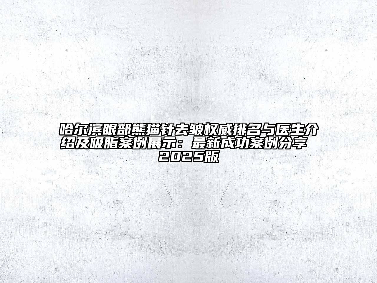 哈尔滨眼部熊猫针去皱权威排名与医生介绍及吸脂案例展示：最新成功案例分享 2025版