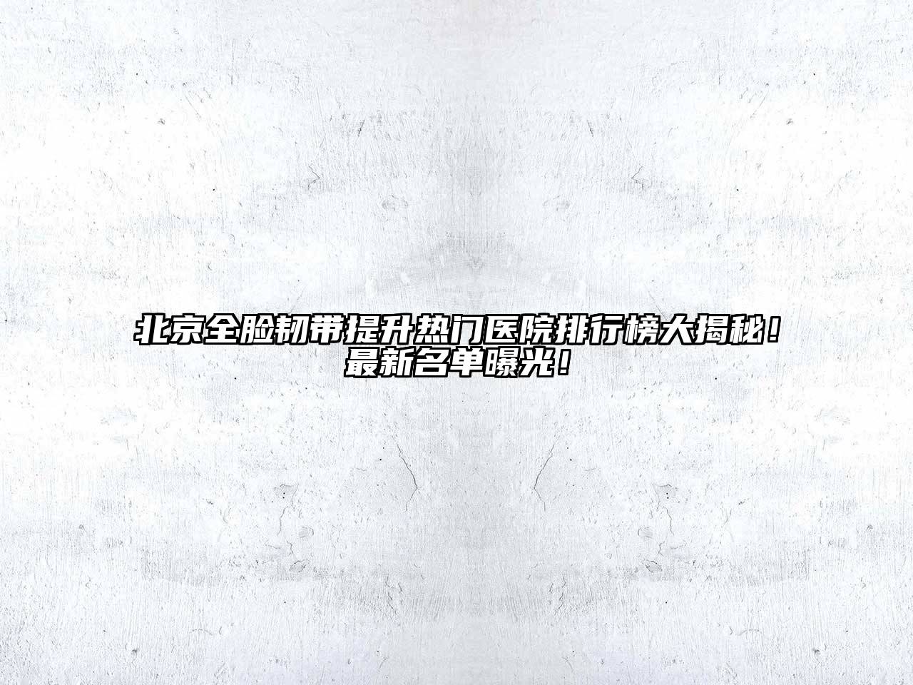 北京全脸韧带提升热门医院排行榜大揭秘！最新名单曝光！