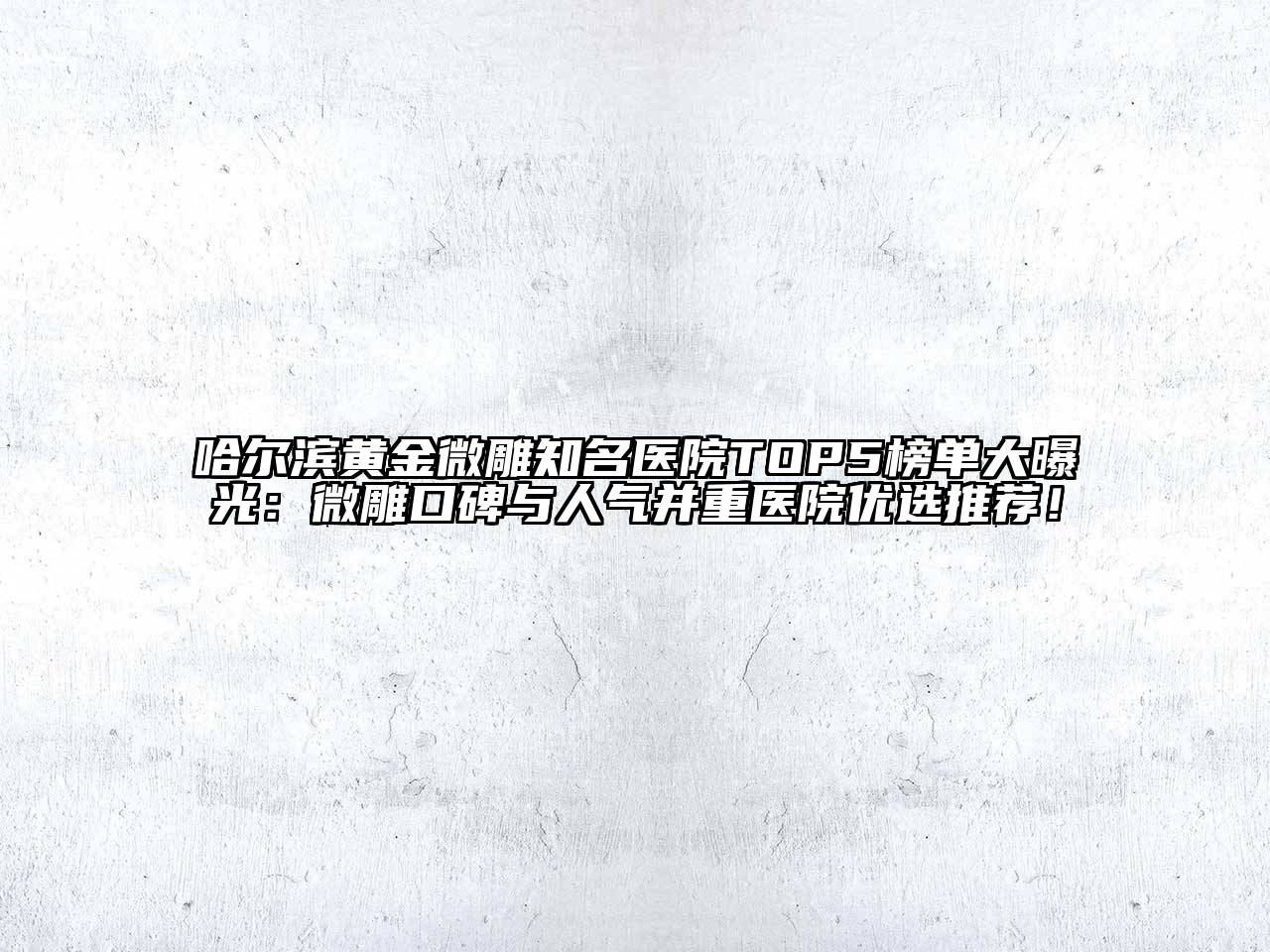 哈尔滨黄金微雕知名医院TOP5榜单大曝光：微雕口碑与人气并重医院优选推荐！