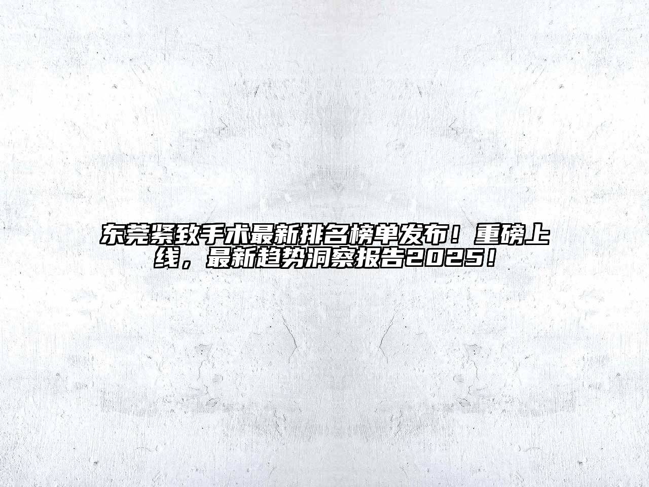 东莞紧致手术最新排名榜单发布！重磅上线，最新趋势洞察报告2025！