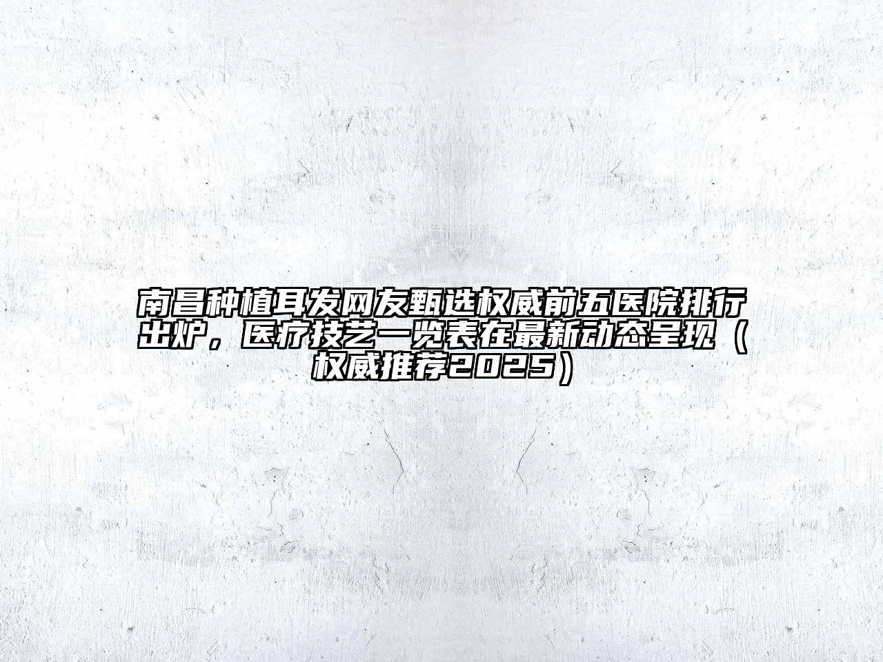 南昌种植耳发网友甄选权威前五医院排行出炉，医疗技艺一览表在最新动态呈现（权威推荐2025）