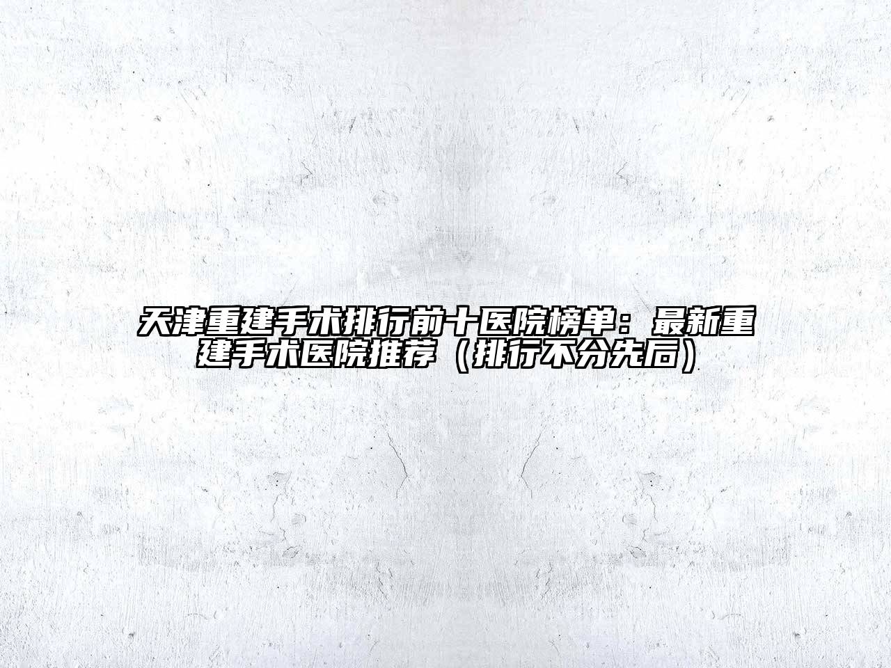 天津重建手术排行前十医院榜单：最新重建手术医院推荐（排行不分先后）