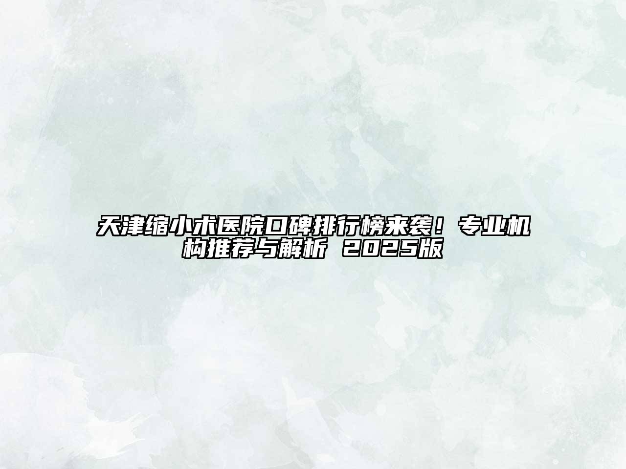 天津缩小术医院口碑排行榜来袭！专业机构推荐与解析 2025版