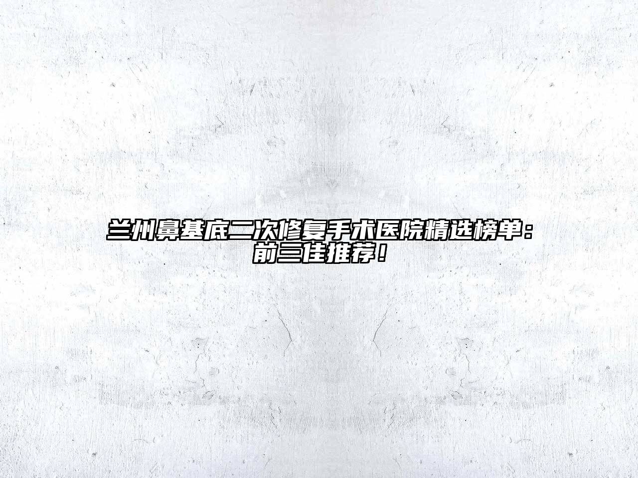 兰州鼻基底二次修复手术医院精选榜单：前三佳推荐！
