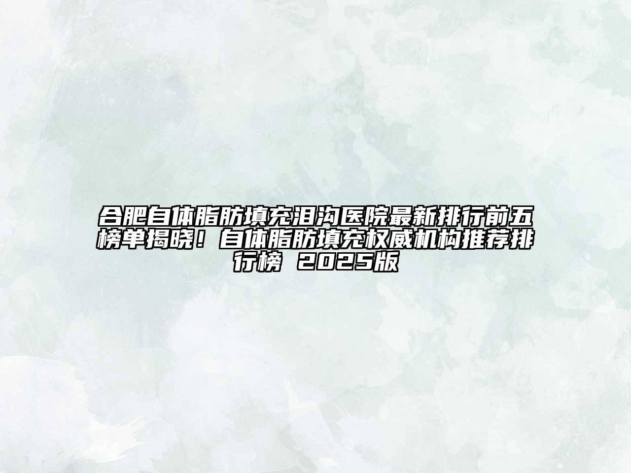 合肥自体脂肪填充泪沟医院最新排行前五榜单揭晓！自体脂肪填充权威机构推荐排行榜 2025版