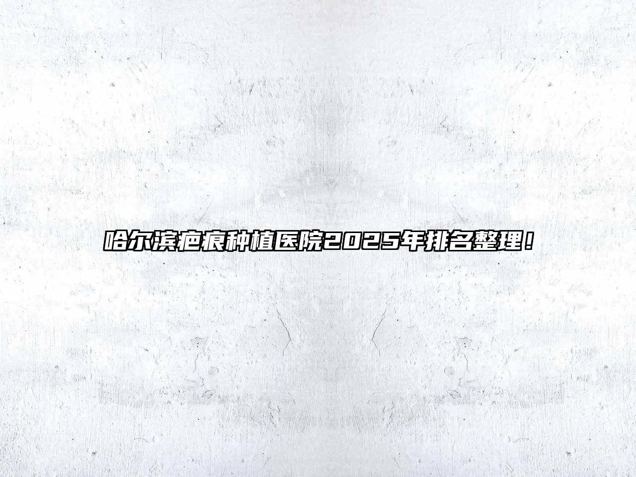 哈尔滨疤痕种植医院2025年排名整理！