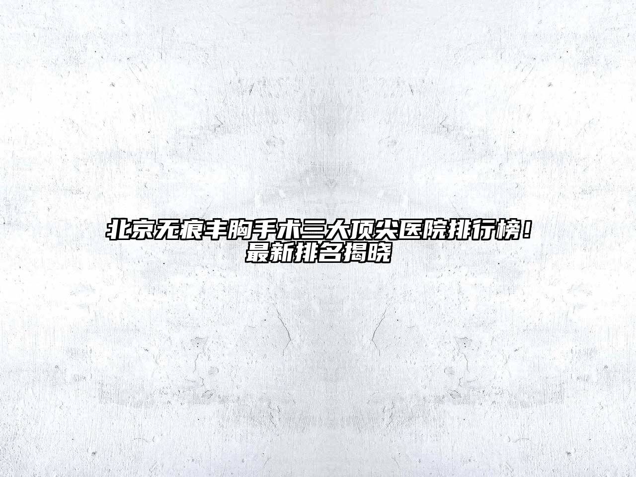 北京无痕丰胸手术三大顶尖医院排行榜！最新排名揭晓