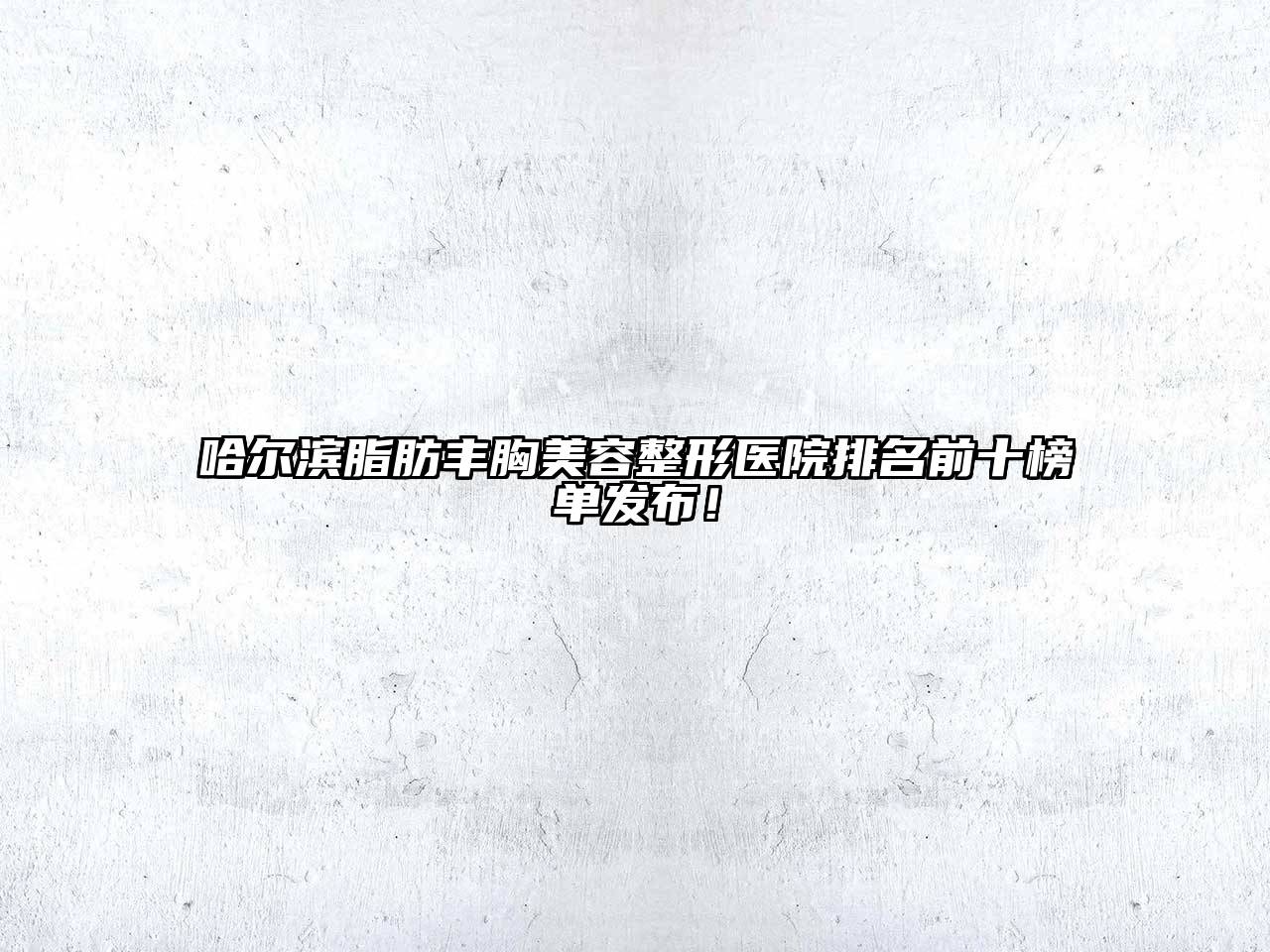 哈尔滨脂肪丰胸美容整形医院排名前十榜单发布！