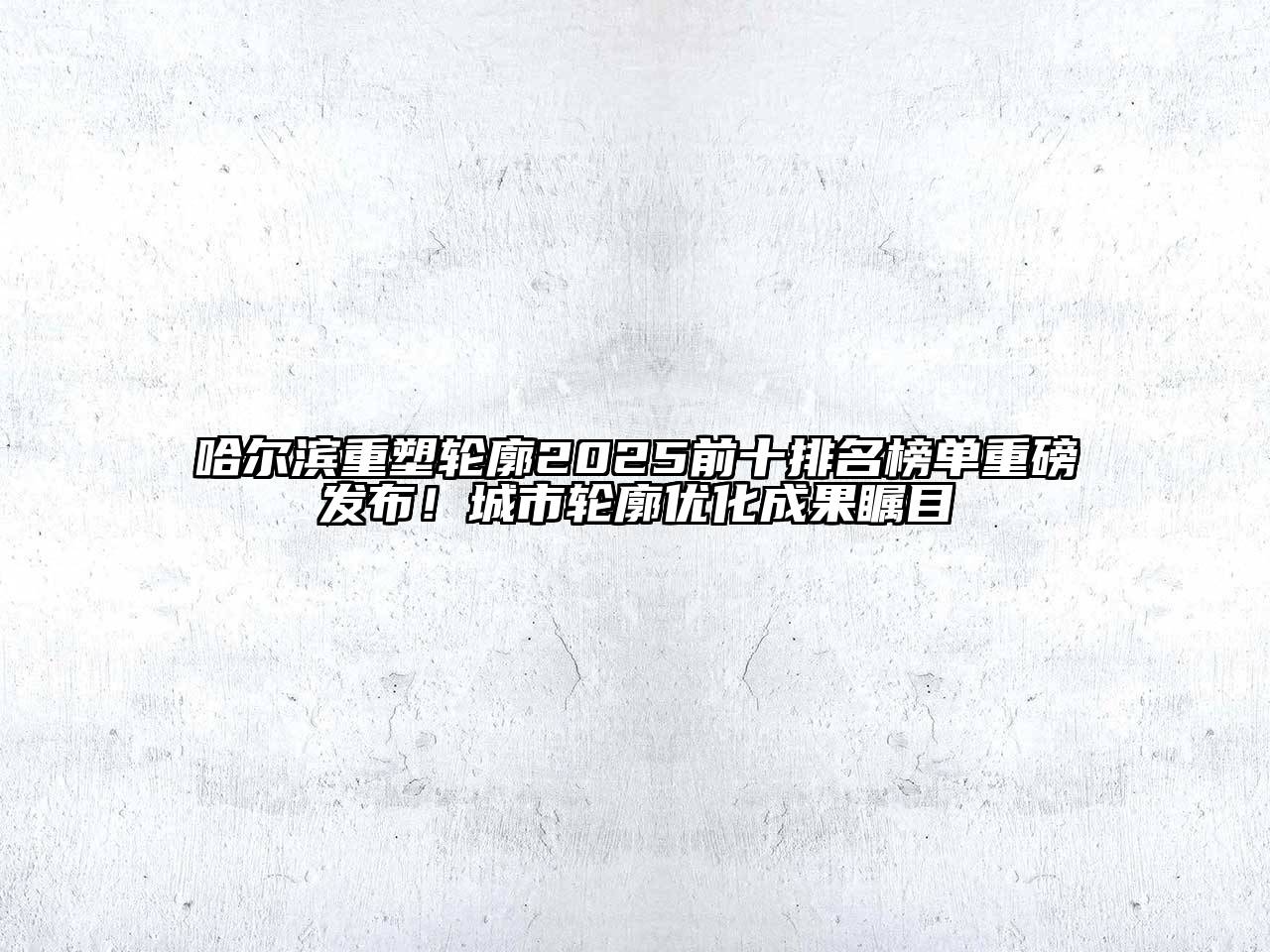 哈尔滨重塑轮廓2025前十排名榜单重磅发布！城市轮廓优化成果瞩目
