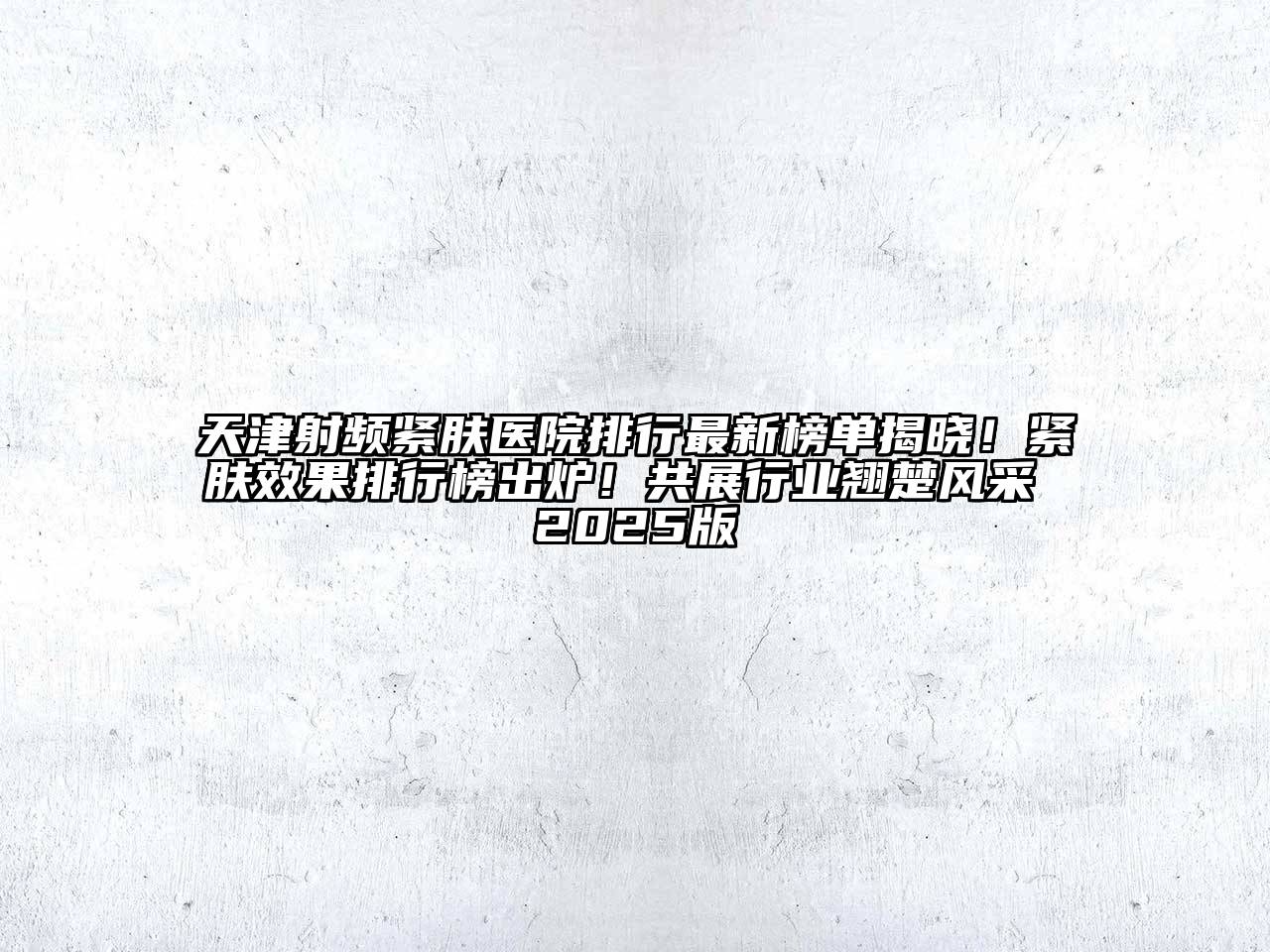 天津射频紧肤医院排行最新榜单揭晓！紧肤效果排行榜出炉！共展行业翘楚风采 2025版