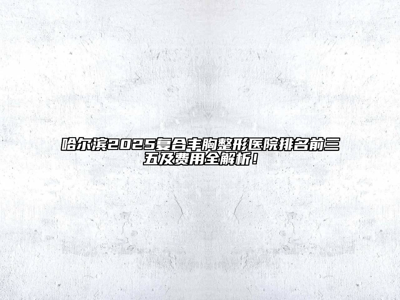 哈尔滨2025复合丰胸整形医院排名前三五及费用全解析！
