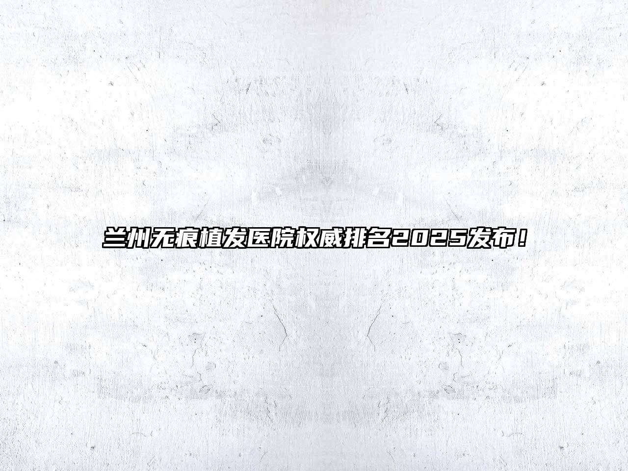 兰州无痕植发医院权威排名2025发布！