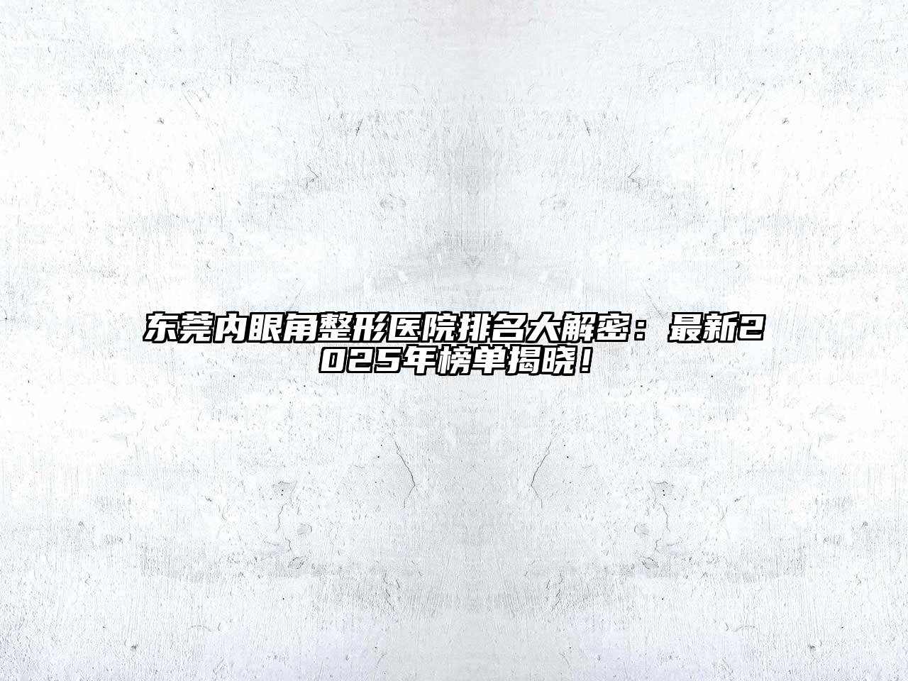 东莞内眼角整形医院排名大解密：最新2025年榜单揭晓！
