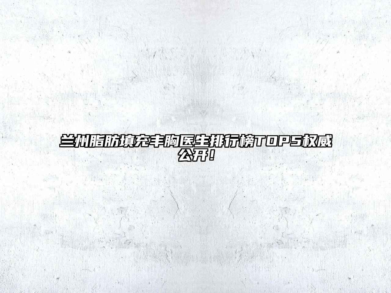 兰州脂肪填充丰胸医生排行榜TOP5权威公开！
