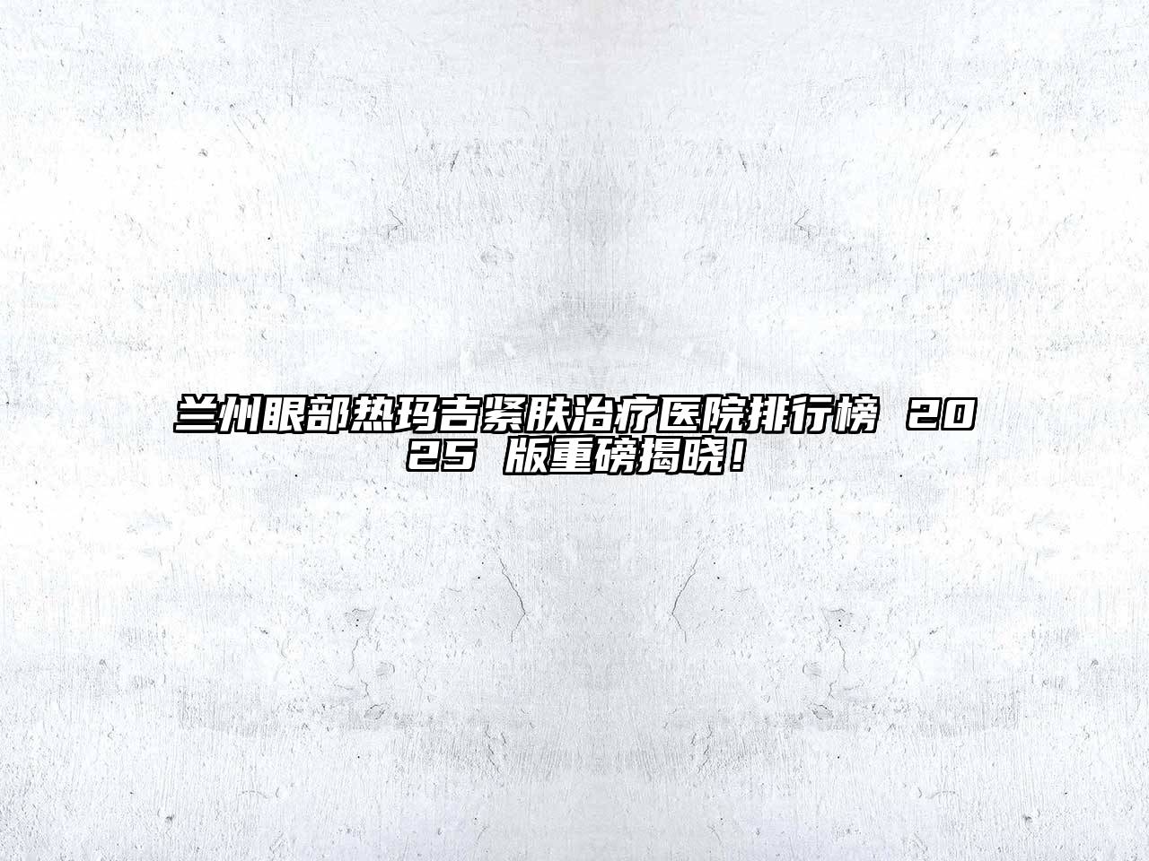 兰州眼部热玛吉紧肤治疗医院排行榜 2025 版重磅揭晓！