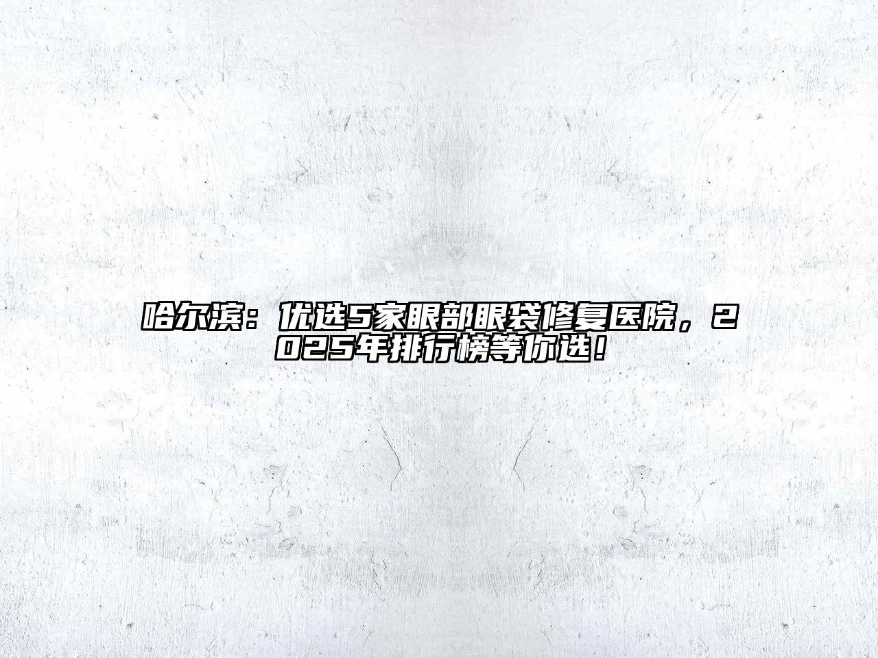 哈尔滨：优选5家眼部眼袋修复医院，2025年排行榜等你选！