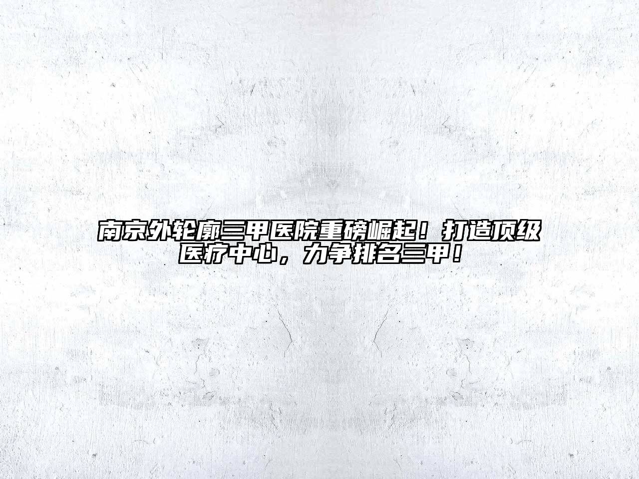 南京外轮廓三甲医院重磅崛起！打造顶级医疗中心，力争排名三甲！