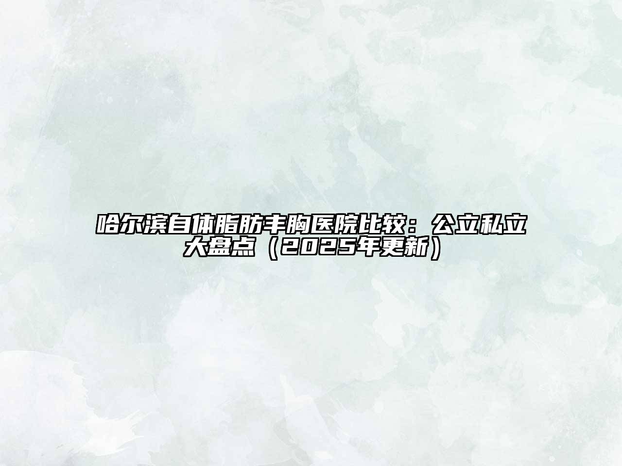 哈尔滨自体脂肪丰胸医院比较：公立私立大盘点（2025年更新）