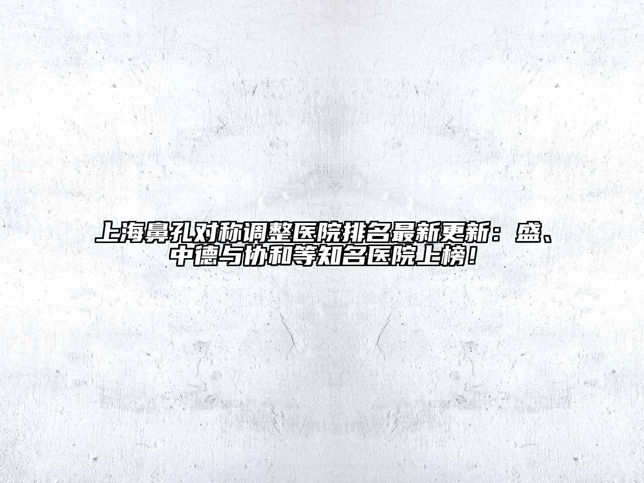 上海鼻孔对称调整医院排名最新更新：盛、中德与协和等知名医院上榜！