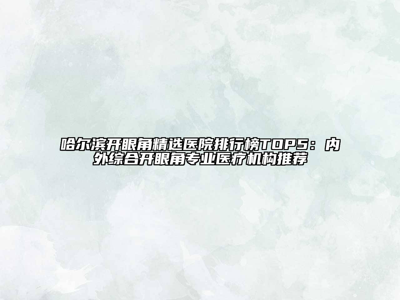 哈尔滨开眼角精选医院排行榜TOP5：内外综合开眼角专业医疗机构推荐