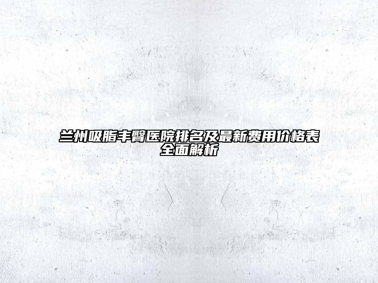 兰州吸脂丰臀医院排名及最新费用价格表全面解析