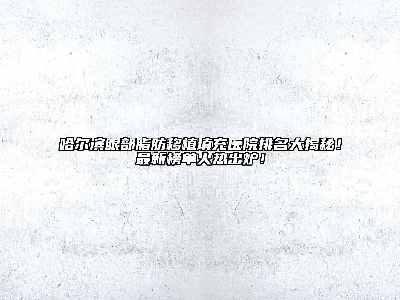 哈尔滨眼部脂肪移植填充医院排名大揭秘！最新榜单火热出炉！