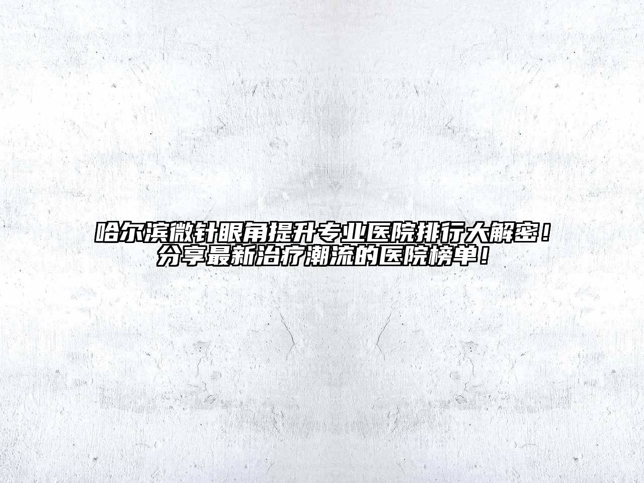 哈尔滨微针眼角提升专业医院排行大解密！分享最新治疗潮流的医院榜单！