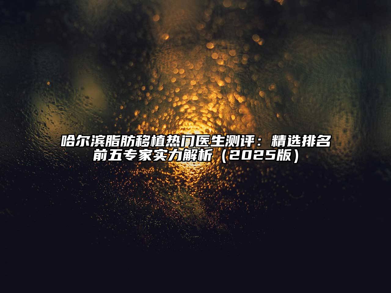 哈尔滨脂肪移植热门医生测评：精选排名前五专家实力解析（2025版）