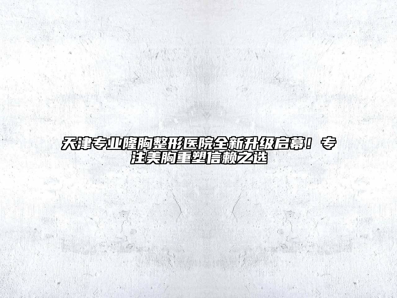 天津专业隆胸整形医院全新升级启幕！专注美胸重塑信赖之选