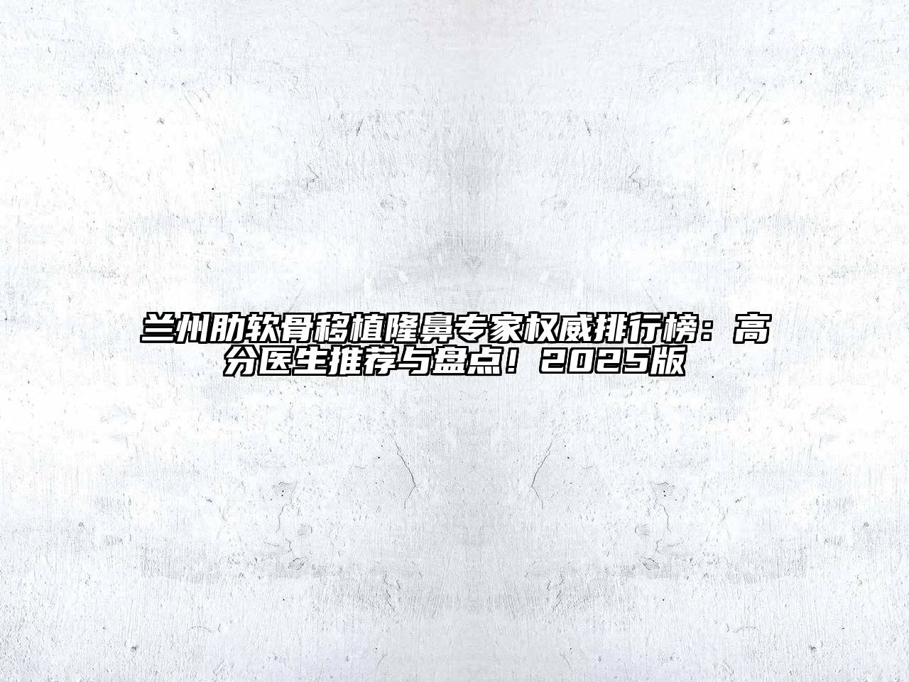 兰州肋软骨移植隆鼻专家权威排行榜：高分医生推荐与盘点！2025版