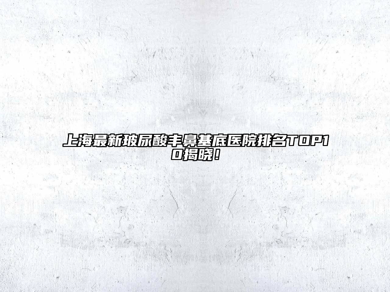 上海最新玻尿酸丰鼻基底医院排名TOP10揭晓！