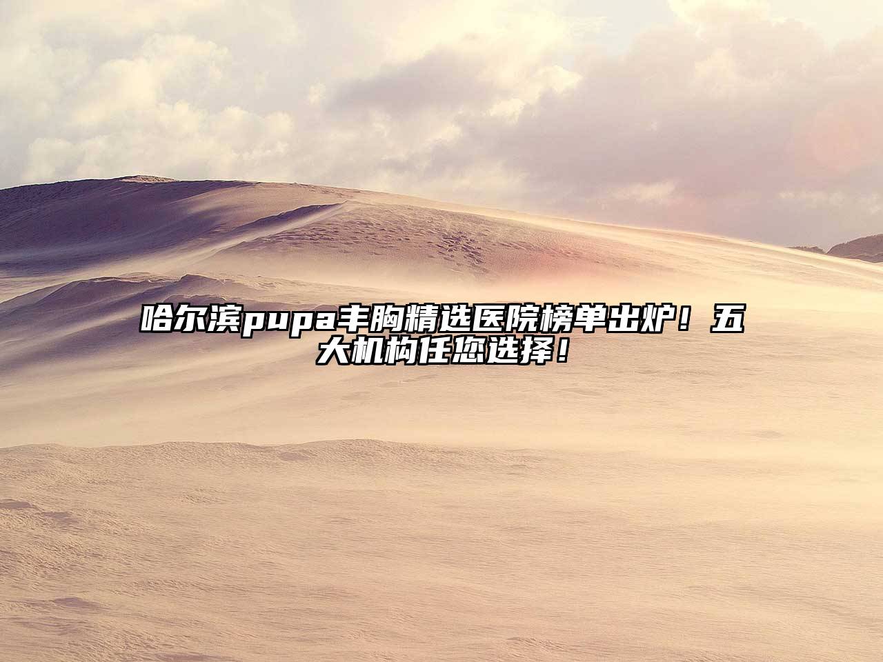 哈尔滨pupa丰胸精选医院榜单出炉！五大机构任您选择！