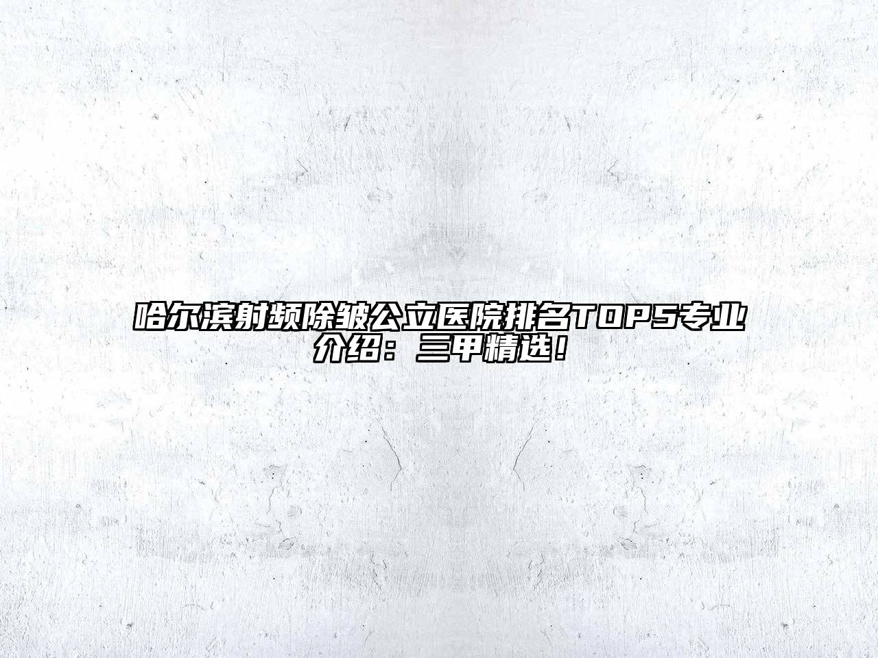哈尔滨射频除皱公立医院排名TOP5专业介绍：三甲精选！