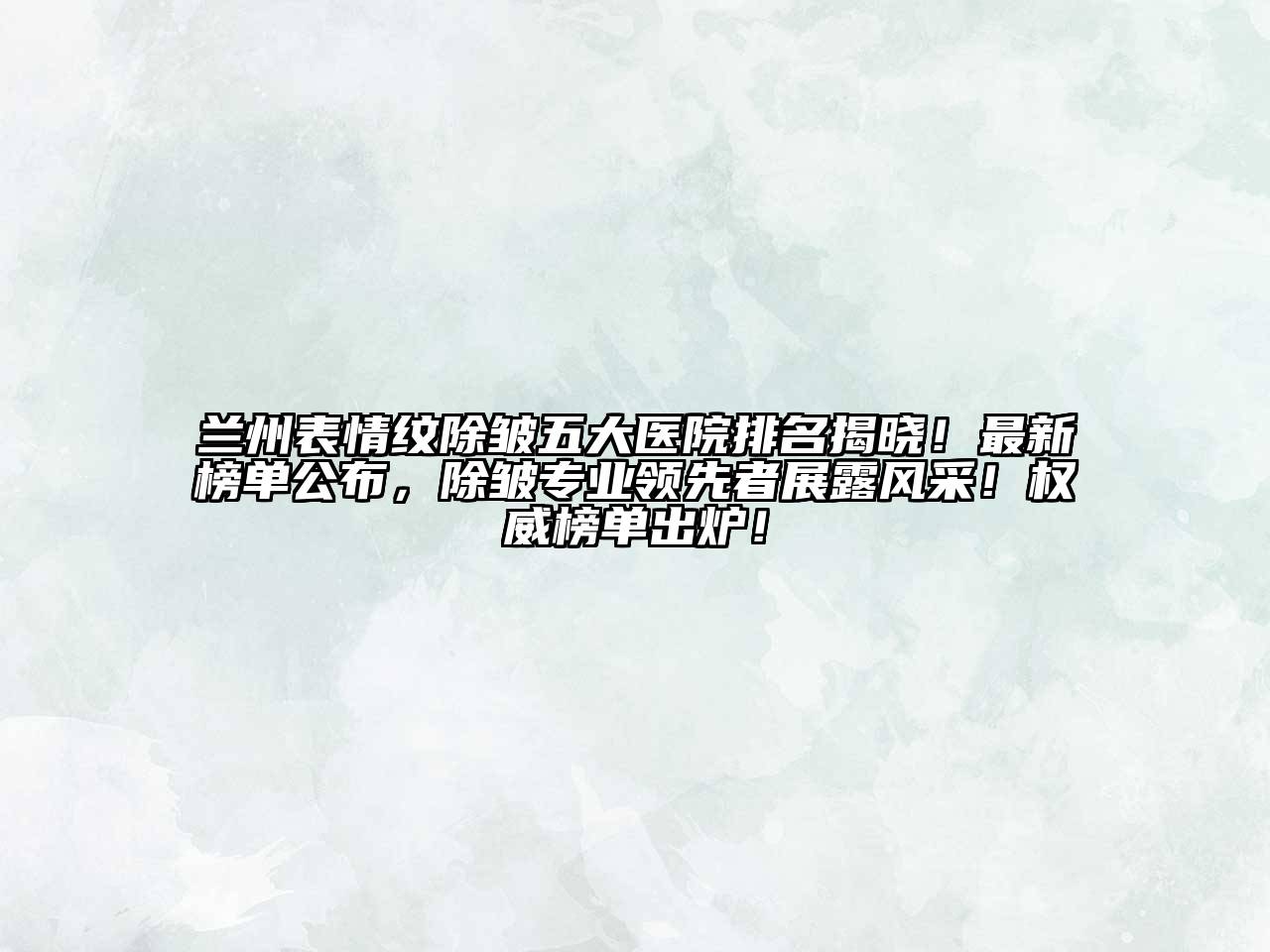 兰州表情纹除皱五大医院排名揭晓！最新榜单公布，除皱专业领先者展露风采！权威榜单出炉！