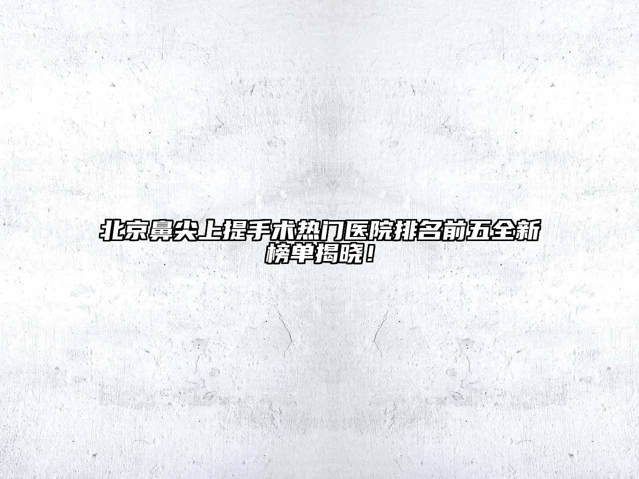 北京鼻尖上提手术热门医院排名前五全新榜单揭晓！