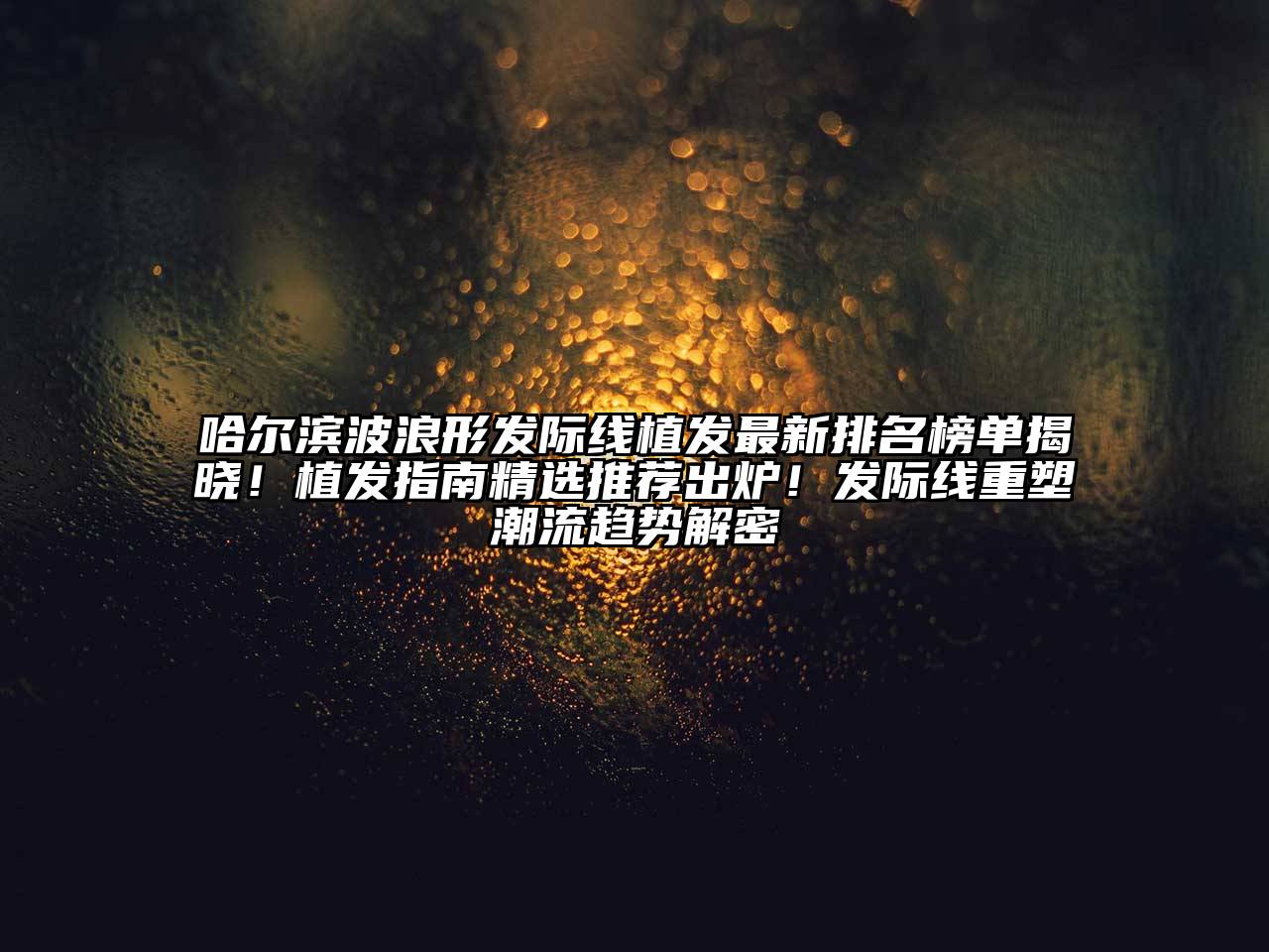哈尔滨波浪形发际线植发最新排名榜单揭晓！植发指南精选推荐出炉！发际线重塑潮流趋势解密