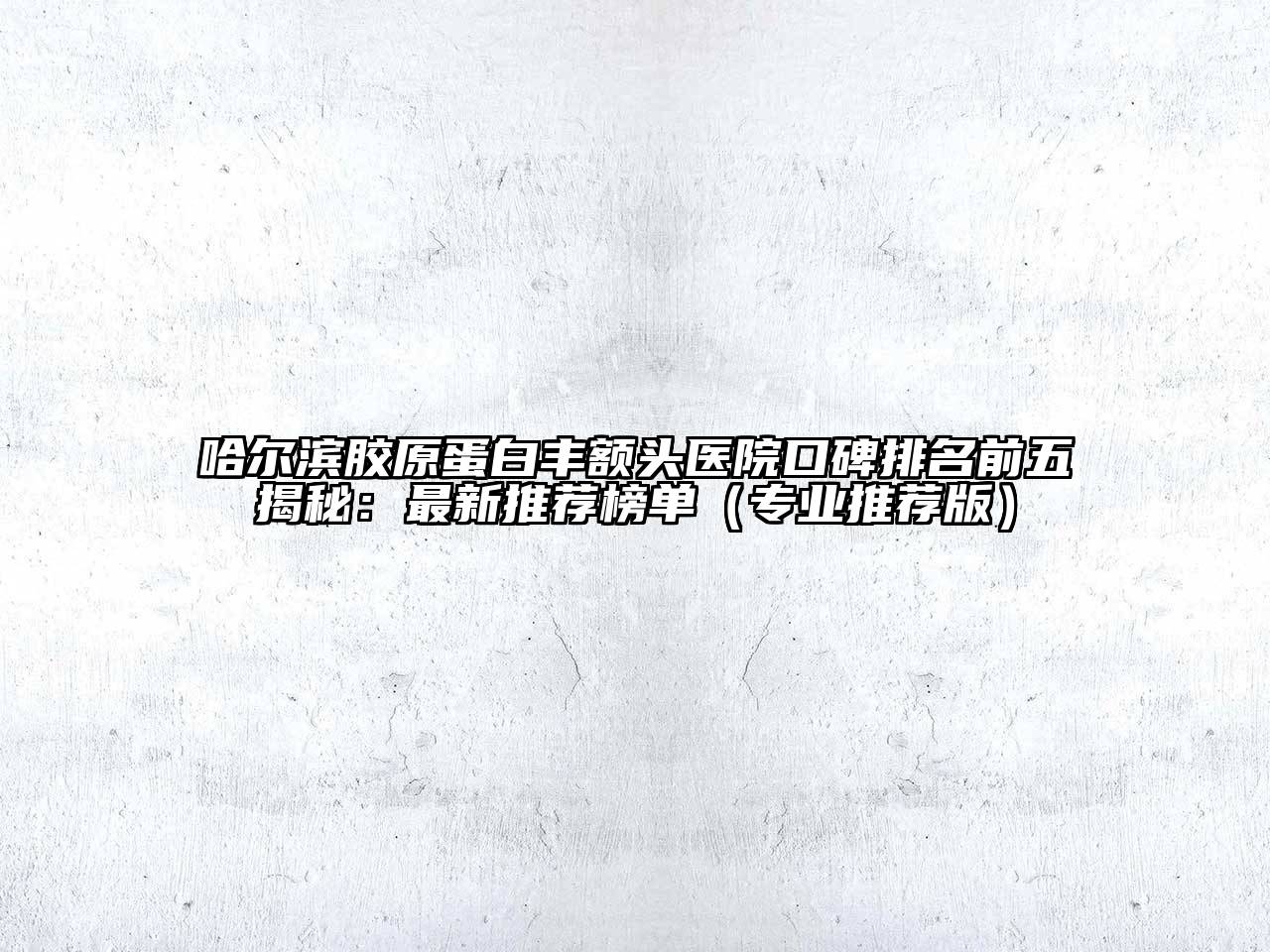 哈尔滨胶原蛋白丰额头医院口碑排名前五揭秘：最新推荐榜单（专业推荐版）