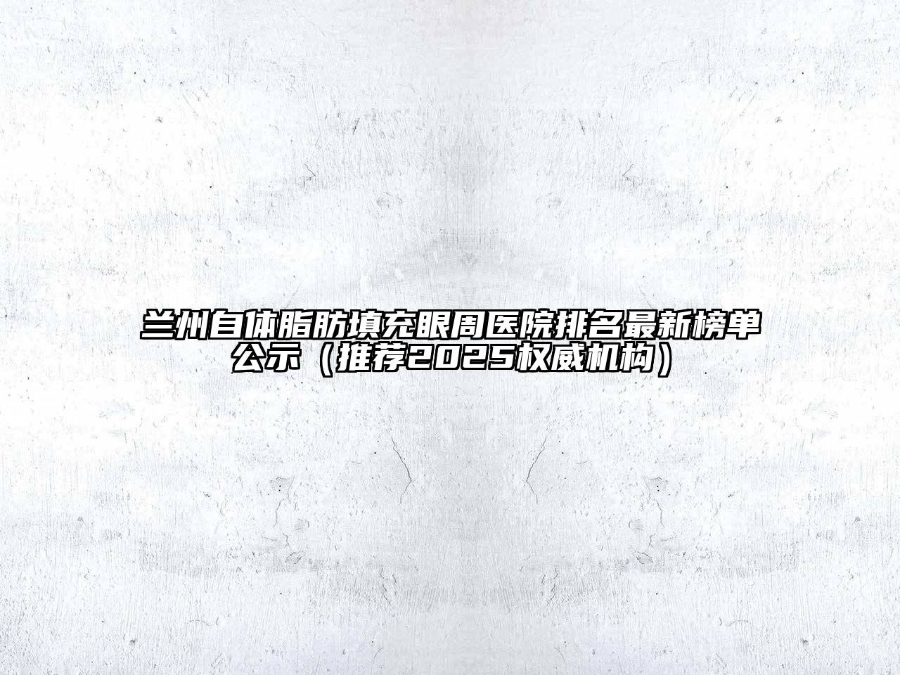 兰州自体脂肪填充眼周医院排名最新榜单公示（推荐2025权威机构）