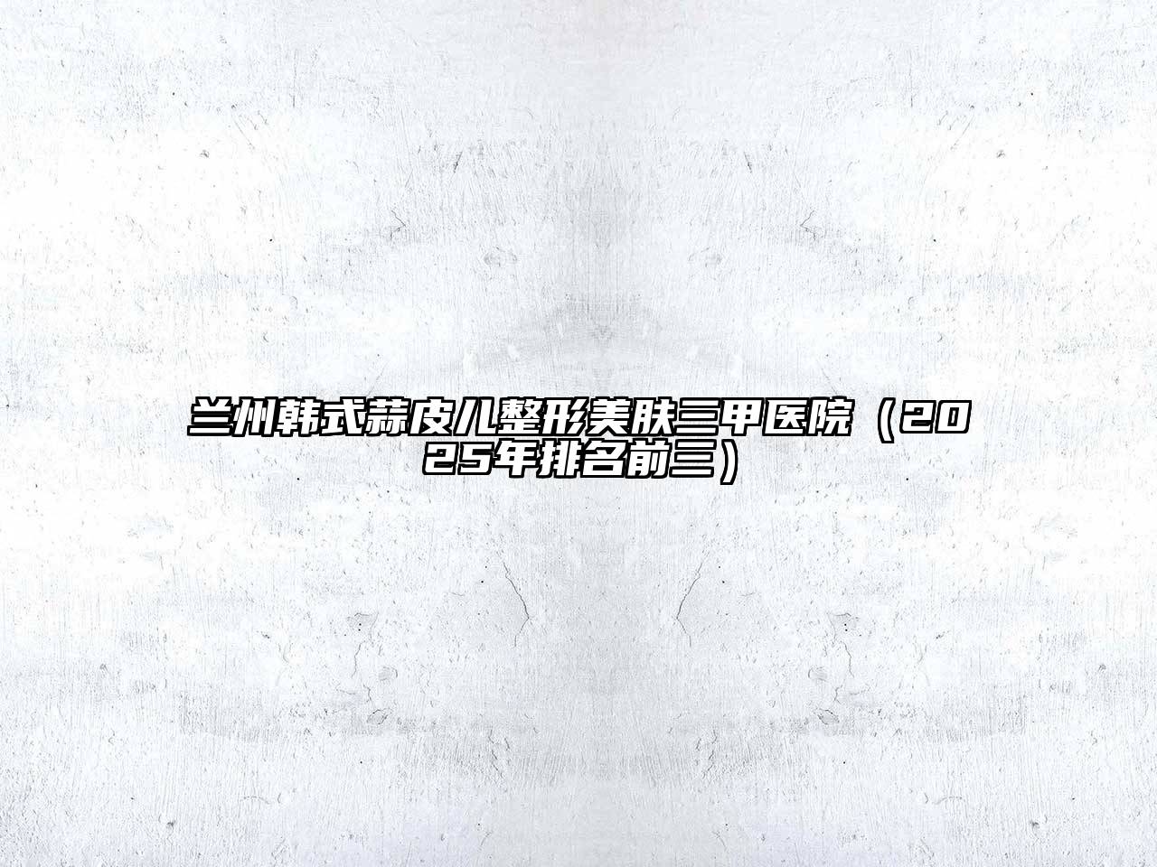 兰州韩式蒜皮儿整形美肤三甲医院（2025年排名前三）