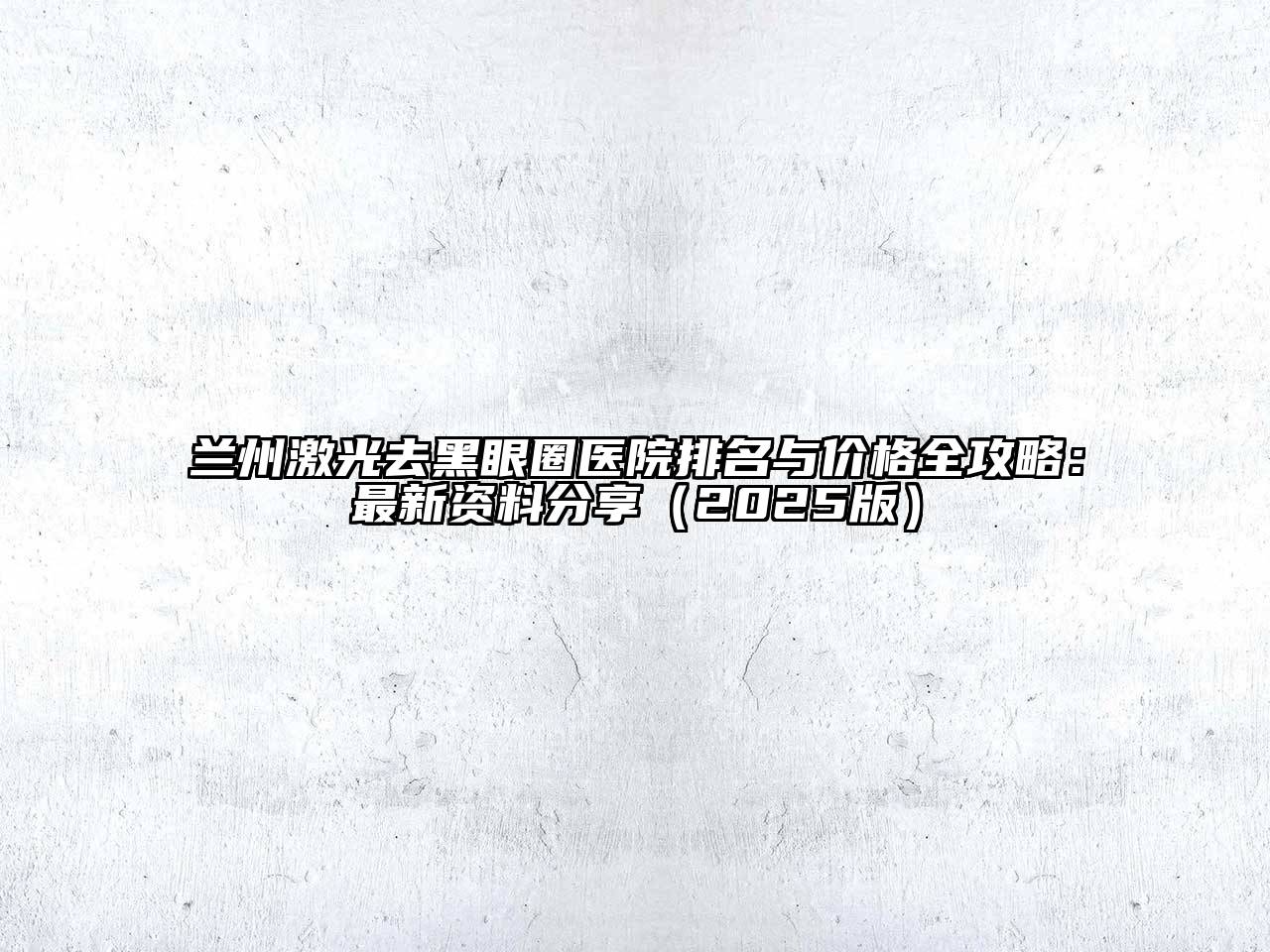 兰州激光去黑眼圈医院排名与价格全攻略：最新资料分享（2025版）