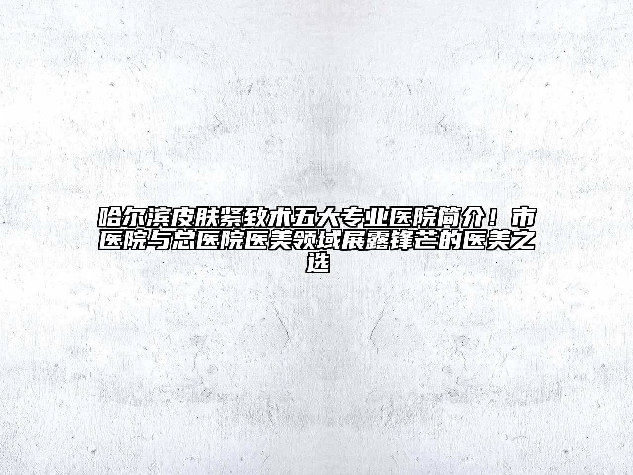 哈尔滨皮肤紧致术五大专业医院简介！市医院与总医院医美领域展露锋芒的医美之选