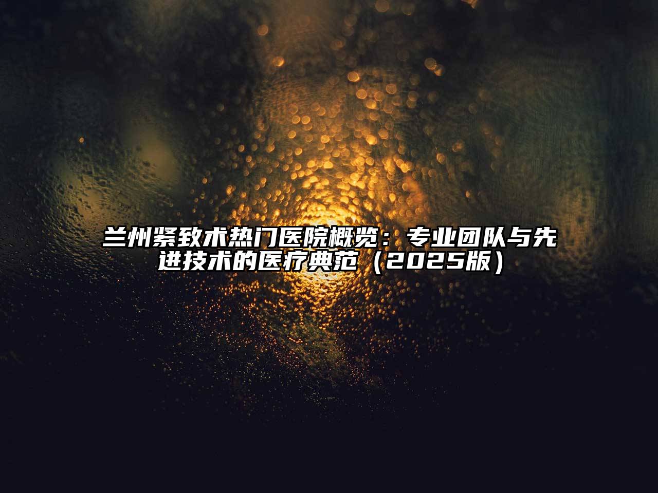 兰州紧致术热门医院概览：专业团队与先进技术的医疗典范（2025版）