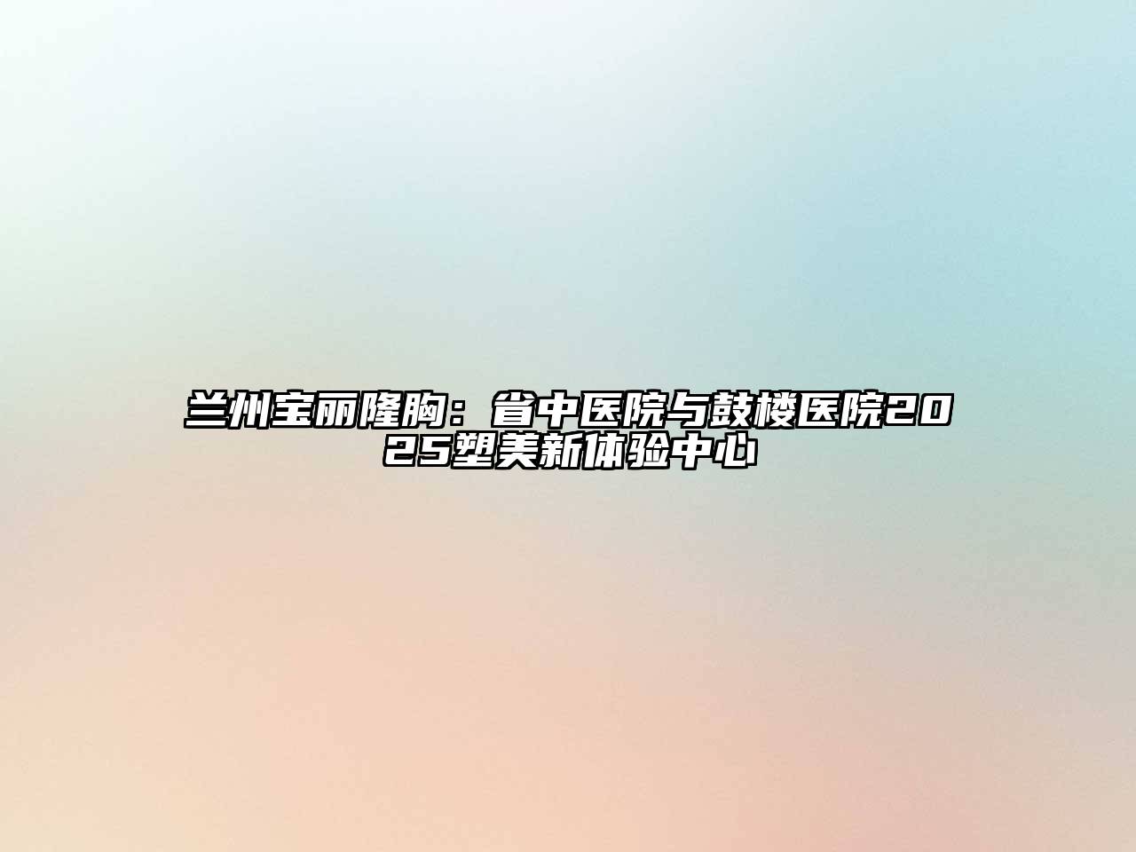 兰州宝丽隆胸：省中医院与鼓楼医院2025塑美新体验中心