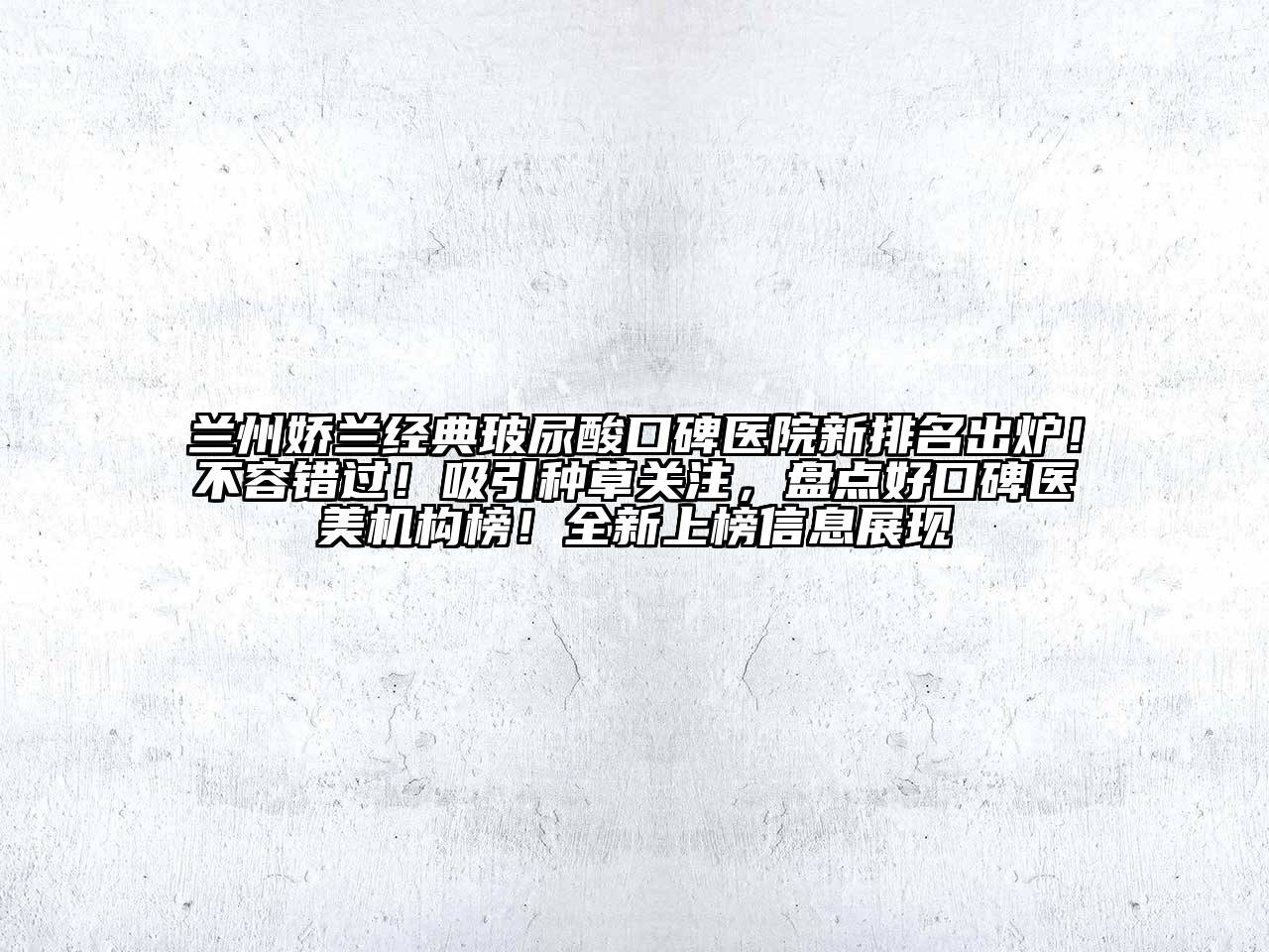 兰州娇兰经典玻尿酸口碑医院新排名出炉！不容错过！吸引种草关注，盘点好口碑医美机构榜！全新上榜信息展现