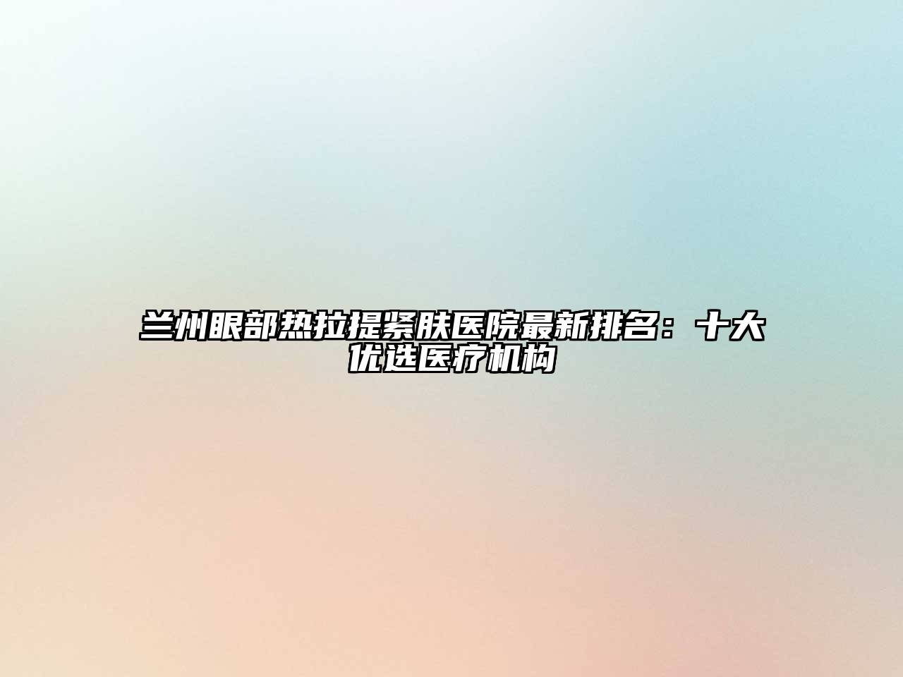 兰州眼部热拉提紧肤医院最新排名：十大优选医疗机构