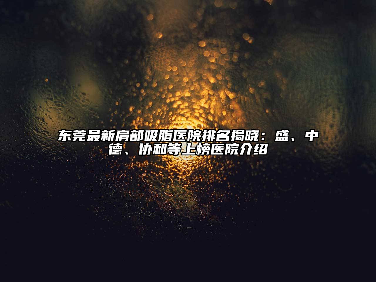 东莞最新肩部吸脂医院排名揭晓：盛、中德、协和等上榜医院介绍