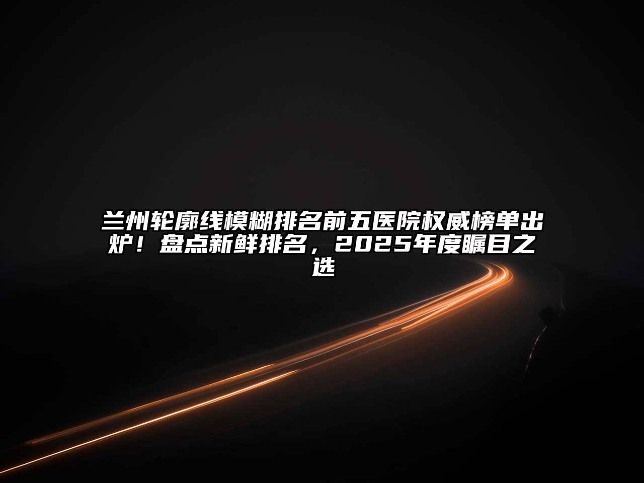 兰州轮廓线模糊排名前五医院权威榜单出炉！盘点新鲜排名，2025年度瞩目之选