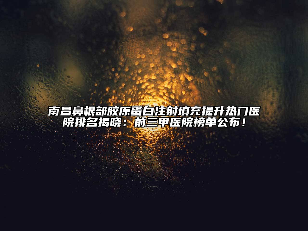 南昌鼻根部胶原蛋白注射填充提升热门医院排名揭晓：前三甲医院榜单公布！