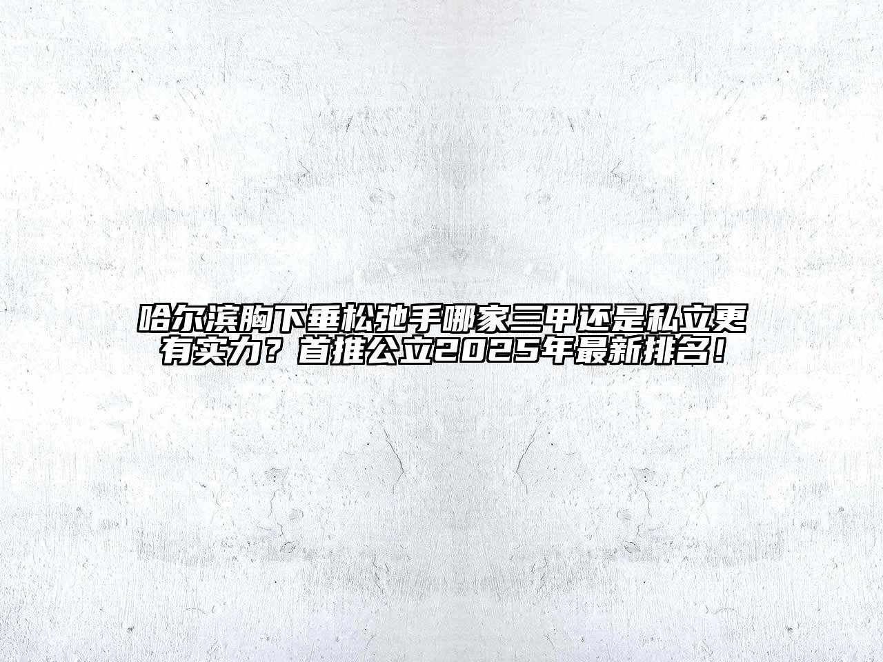 哈尔滨胸下垂松弛手哪家三甲还是私立更有实力？首推公立2025年最新排名！