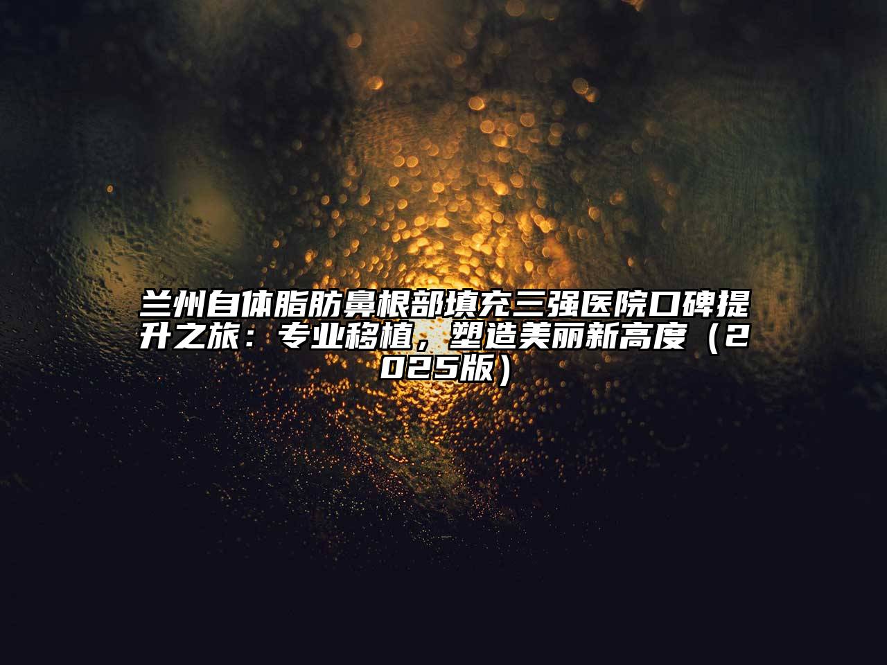 兰州自体脂肪鼻根部填充三强医院口碑提升之旅：专业移植，塑造美丽新高度（2025版）